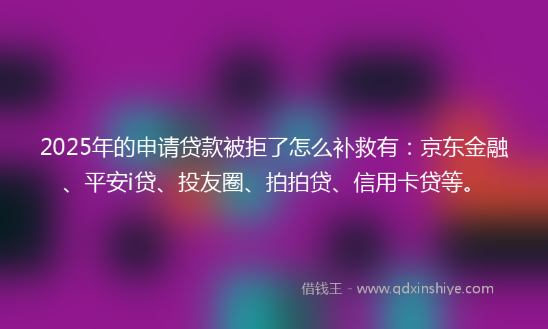 2025年的申请贷款被拒了怎么补救有：京东金融、平安i贷、投友圈、拍拍贷、信用卡贷等。