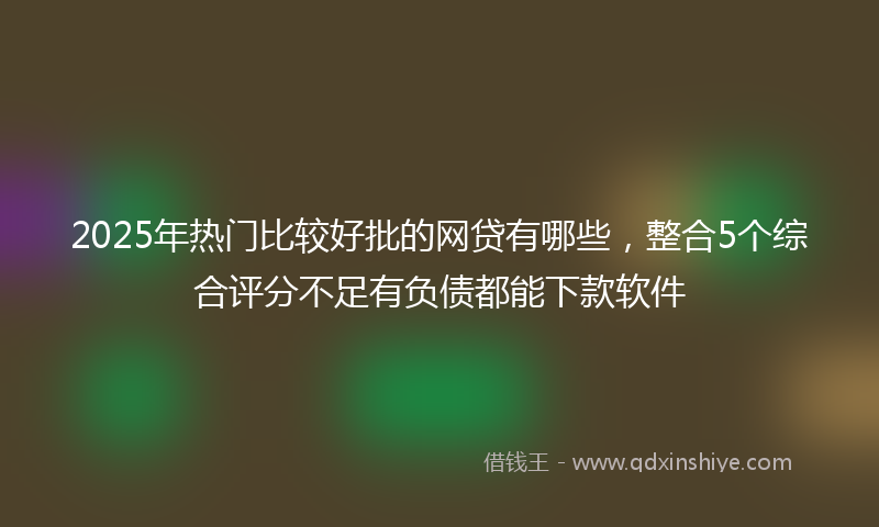 2025年热门比较好批的网贷有哪些，整合5个综合评分不足有负债都能下款软件