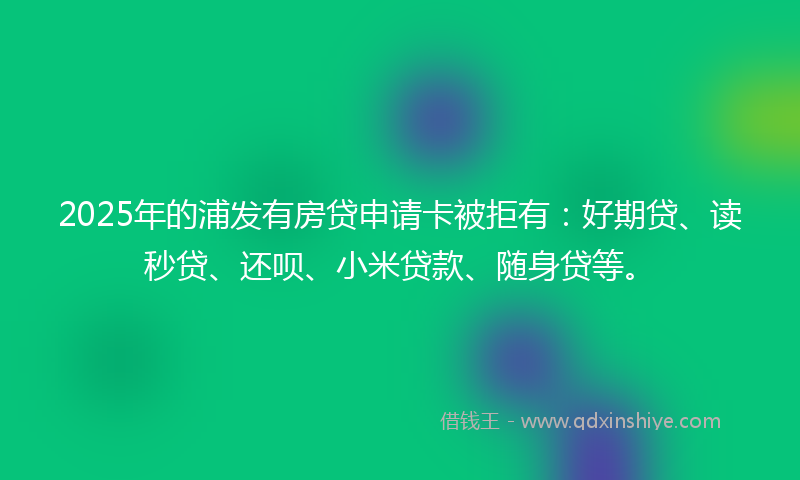 2025年的浦发有房贷申请卡被拒有：好期贷、读秒贷、还呗、小米贷款、随身贷等。