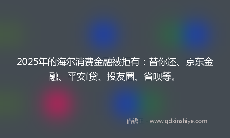 2025年的海尔消费金融被拒有：替你还、京东金融、平安i贷、投友圈、省呗等。