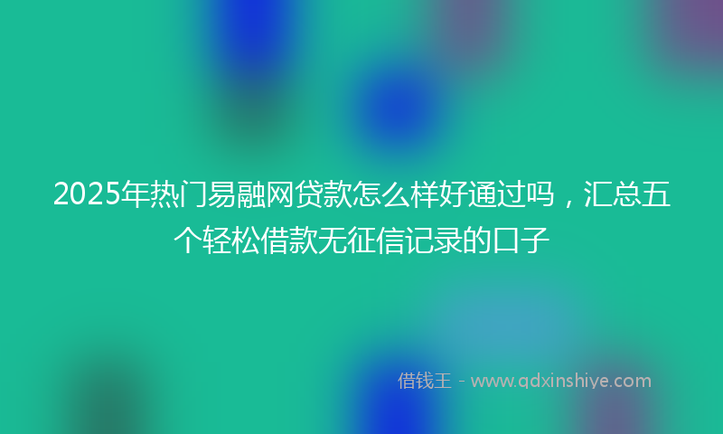 2025年热门易融网贷款怎么样好通过吗，汇总五个轻松借款无征信记录的口子