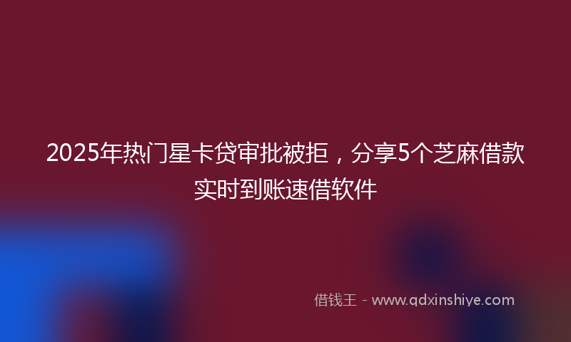 2025年热门星卡贷审批被拒，分享5个芝麻借款实时到账速借软件