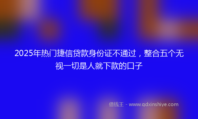 2025年热门捷信贷款身份证不通过，整合五个无视一切是人就下款的口子