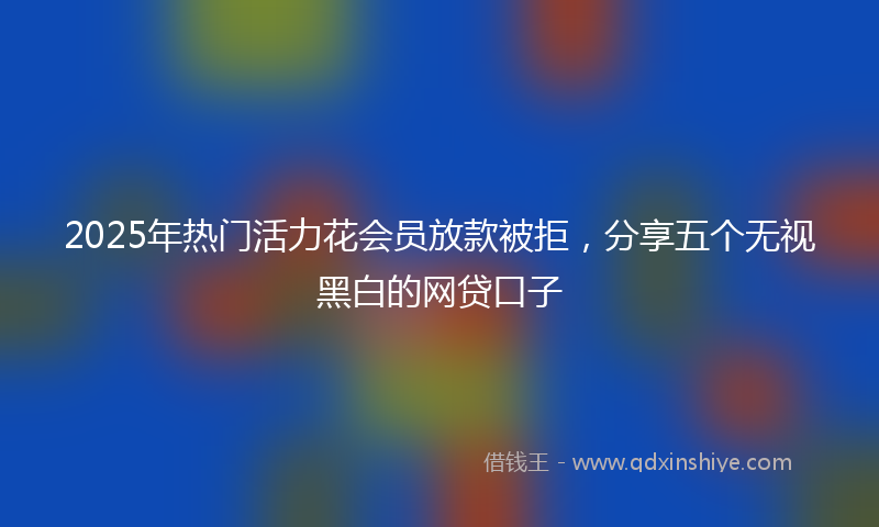 2025年热门活力花会员放款被拒，分享五个无视黑白的网贷口子
