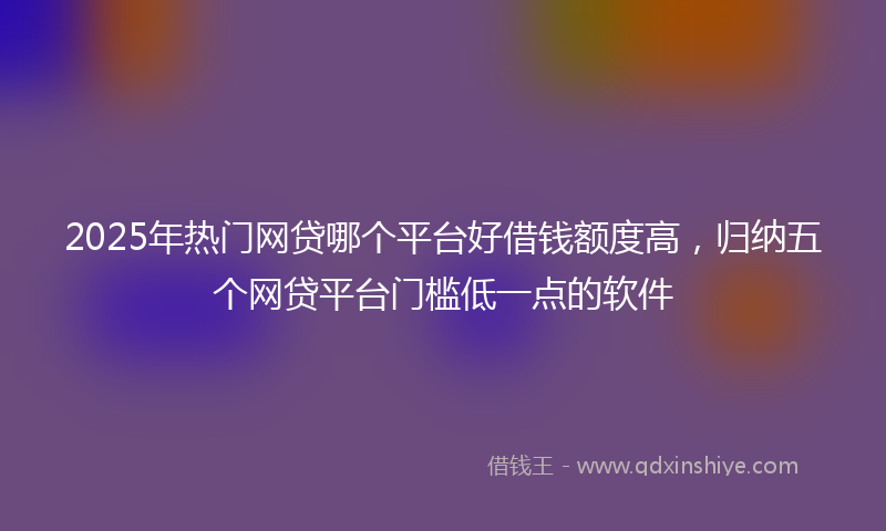 2025年热门网贷哪个平台好借钱额度高，归纳五个网贷平台门槛低一点的软件