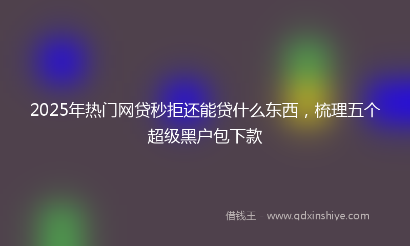 2025年热门网贷秒拒还能贷什么东西，梳理五个超级黑户包下款