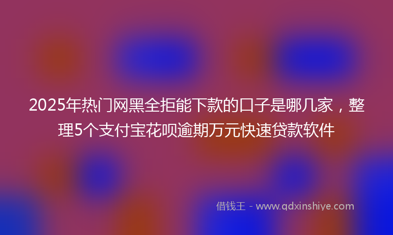 2025年热门网黑全拒能下款的口子是哪几家，整理5个支付宝花呗逾期万元快速贷款软件