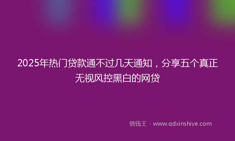 2025年热门贷款通不过几天通知，分享五个真正无视风控黑白的网贷
