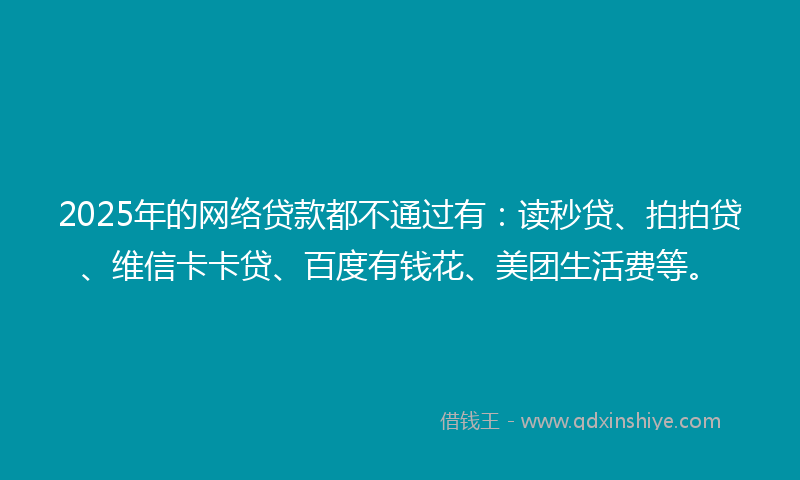 2025年的网络贷款都不通过有：读秒贷、拍拍贷、维信卡卡贷、百度有钱花、美团生活费等。