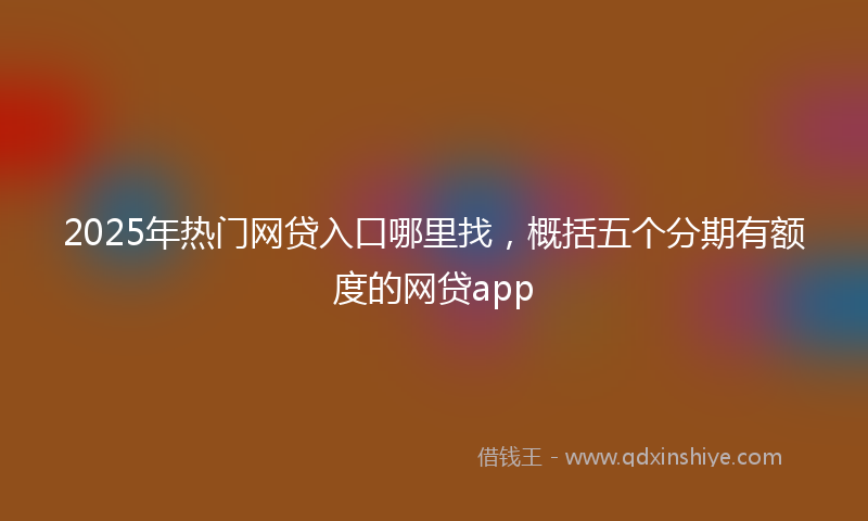 2025年热门网贷入口哪里找，概括五个分期有额度的网贷app