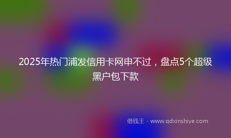 2025年热门浦发信用卡网申不过，盘点5个超级黑户包下款