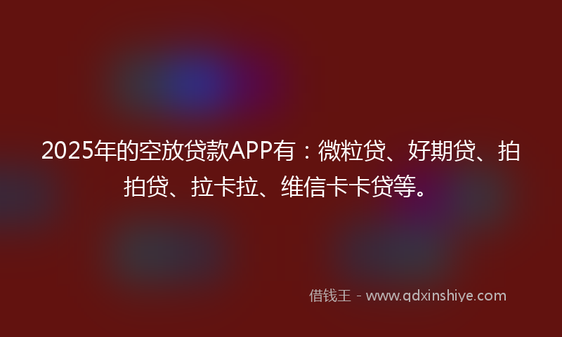 2025年的空放贷款APP有：微粒贷、好期贷、拍拍贷、拉卡拉、维信卡卡贷等。