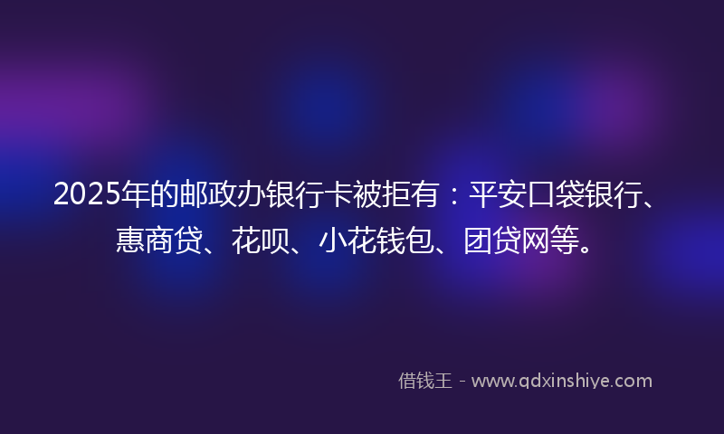 2025年的邮政办银行卡被拒有：平安口袋银行、惠商贷、花呗、小花钱包、团贷网等。
