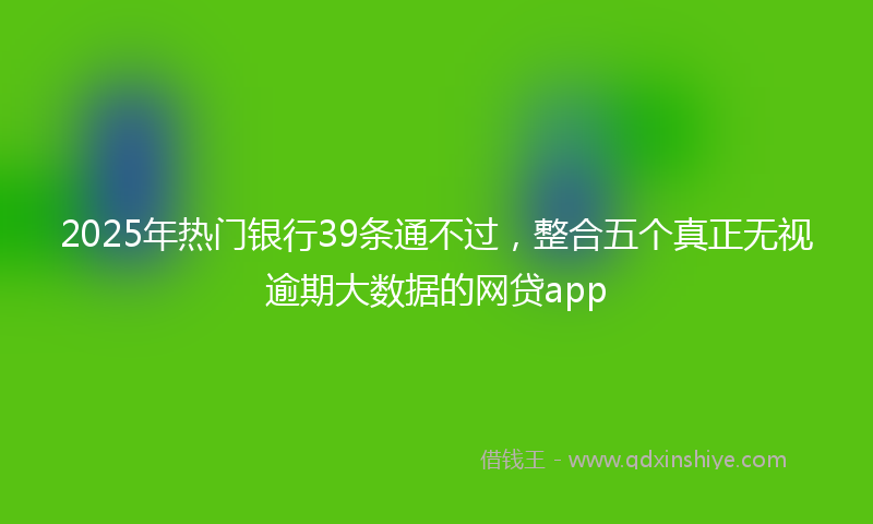 2025年热门银行39条通不过，整合五个真正无视逾期大数据的网贷app
