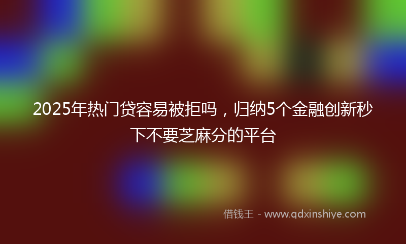 2025年热门贷容易被拒吗，归纳5个金融创新秒下不要芝麻分的平台