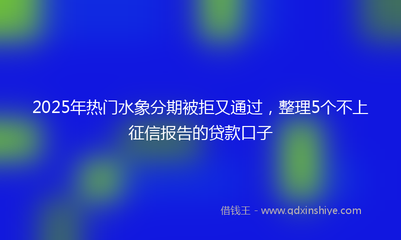 2025年热门水象分期被拒又通过，整理5个不上征信报告的贷款口子
