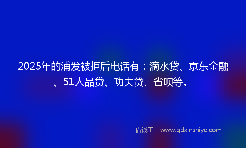 2025年的浦发被拒后电话有：滴水贷、京东金融、51人品贷、功夫贷、省呗等。