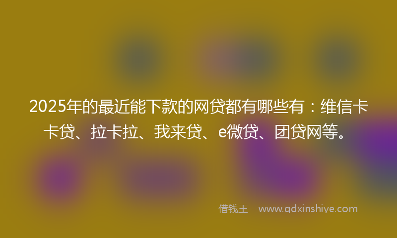 2025年的最近能下款的网贷都有哪些有：维信卡卡贷、拉卡拉、我来贷、e微贷、团贷网等。