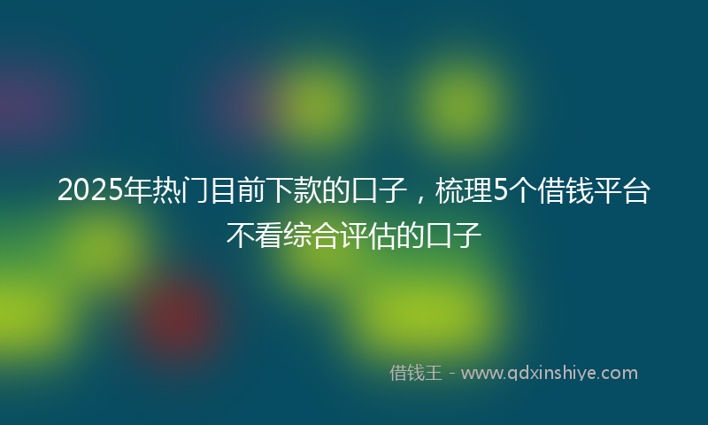 2025年热门目前下款的口子，梳理5个借钱平台不看综合评估的口子