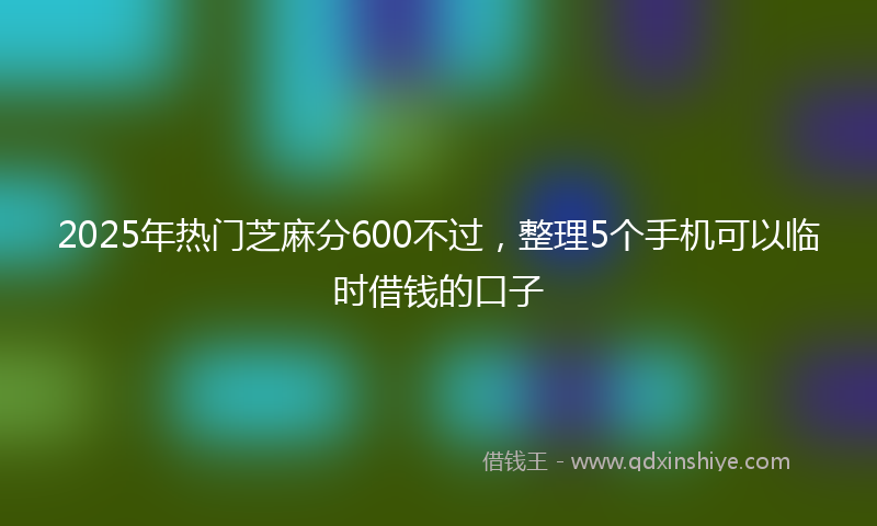2025年热门芝麻分600不过，整理5个手机可以临时借钱的口子