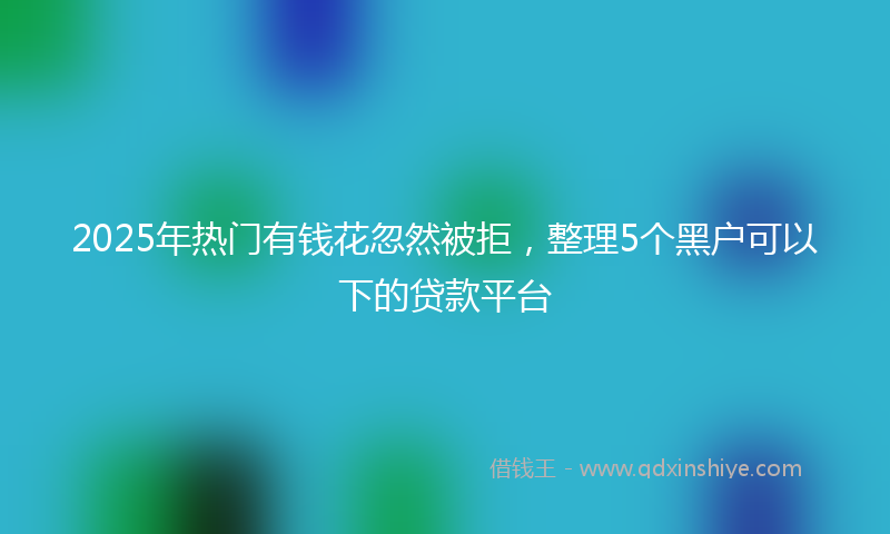 2025年热门有钱花忽然被拒，整理5个黑户可以下的贷款平台