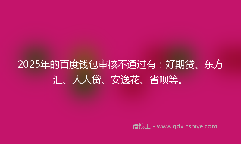 2025年的百度钱包审核不通过有：好期贷、东方汇、人人贷、安逸花、省呗等。