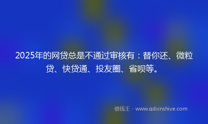 2025年的网贷总是不通过审核有：替你还、微粒贷、快贷通、投友圈、省呗等。