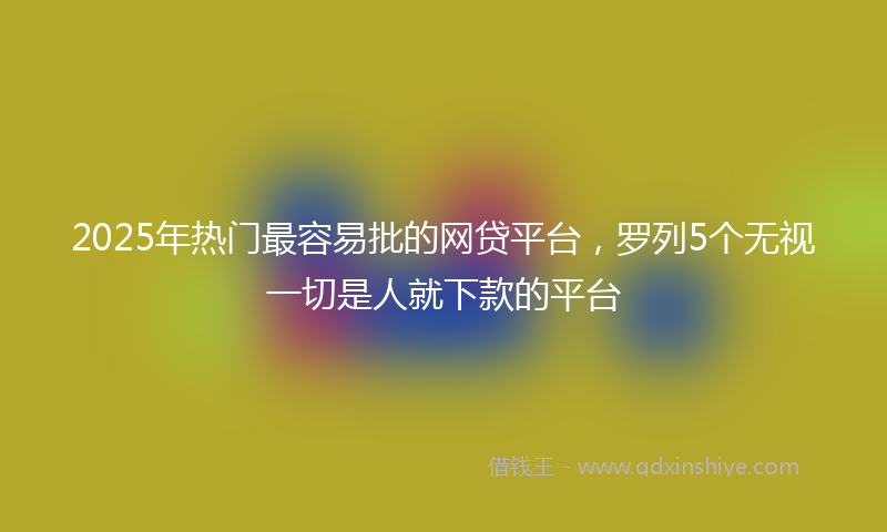 2025年热门最容易批的网贷平台，罗列5个无视一切是人就下款的平台