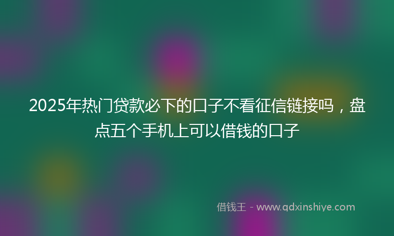 2025年热门贷款必下的口子不看征信链接吗，盘点五个手机上可以借钱的口子