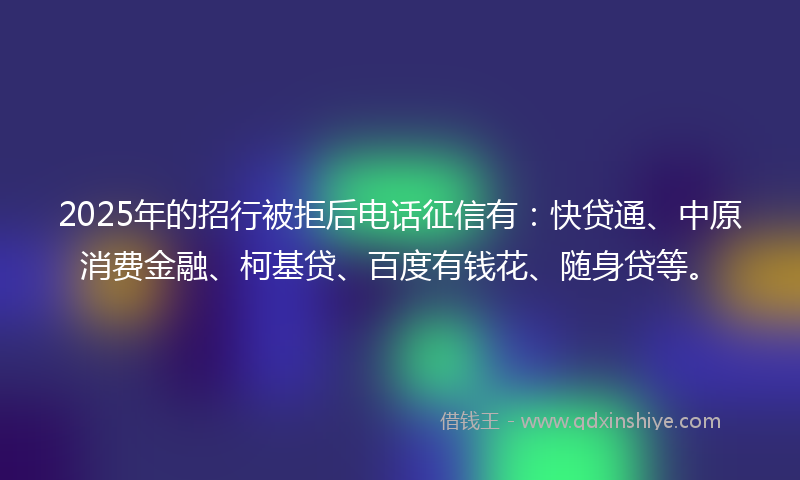 2025年的招行被拒后电话征信有：快贷通、中原消费金融、柯基贷、百度有钱花、随身贷等。