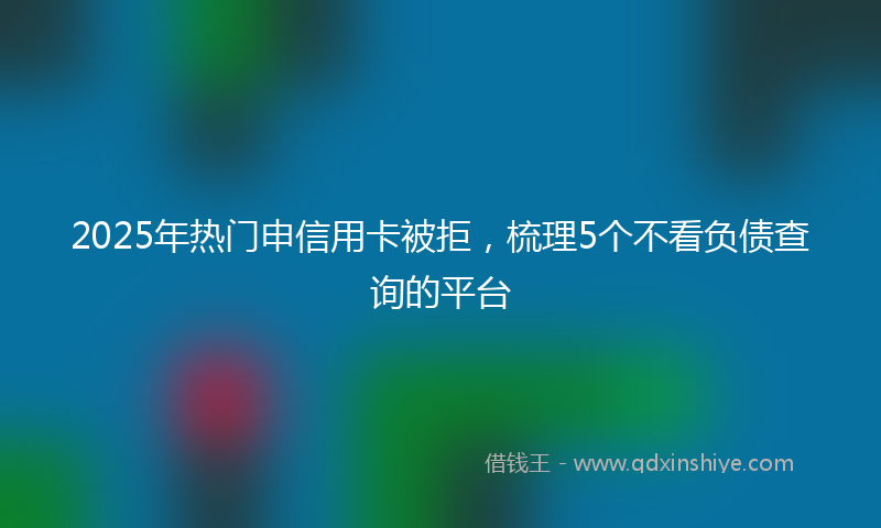 2025年热门申信用卡被拒，梳理5个不看负债查询的平台