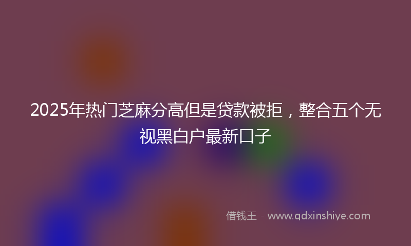 2025年热门芝麻分高但是贷款被拒，整合五个无视黑白户最新口子