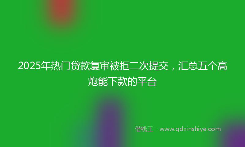 2025年热门贷款复审被拒二次提交，汇总五个高炮能下款的平台
