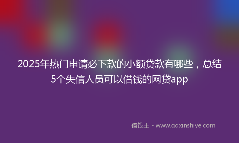 2025年热门申请必下款的小额贷款有哪些，总结5个失信人员可以借钱的网贷app