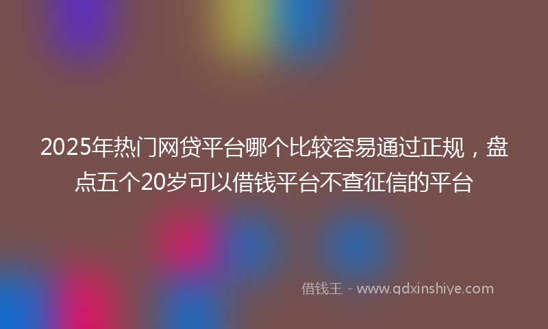 2025年热门网贷平台哪个比较容易通过正规，盘点五个20岁可以借钱平台不查征信的平台