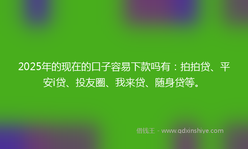 2025年的现在的口子容易下款吗有：拍拍贷、平安i贷、投友圈、我来贷、随身贷等。