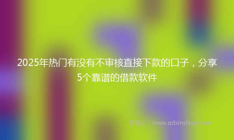 2025年热门有没有不审核直接下款的口子，分享5个靠谱的借款软件