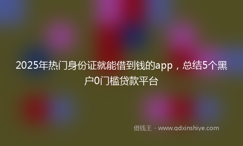 2025年热门身份证就能借到钱的app，总结5个黑户0门槛贷款平台