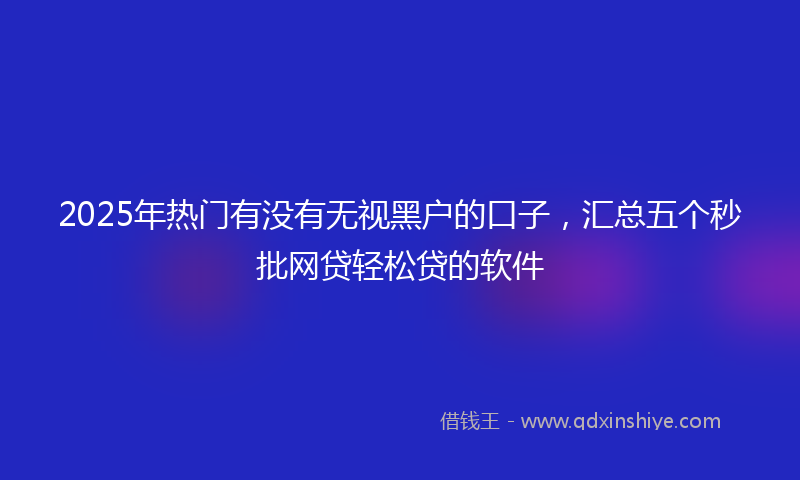 2025年热门有没有无视黑户的口子，汇总五个秒批网贷轻松贷的软件
