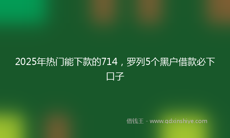 2025年热门能下款的714，罗列5个黑户借款必下口子