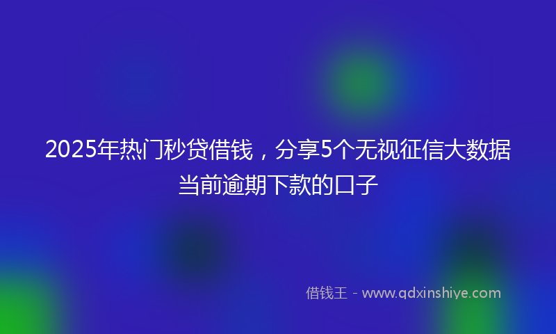 2025年热门秒贷借钱，分享5个无视征信大数据当前逾期下款的口子