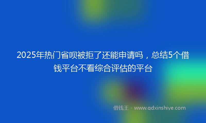 2025年热门省呗被拒了还能申请吗，总结5个借钱平台不看综合评估的平台