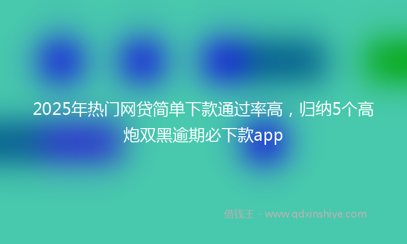 2025年热门网贷简单下款通过率高，归纳5个高炮双黑逾期必下款app
