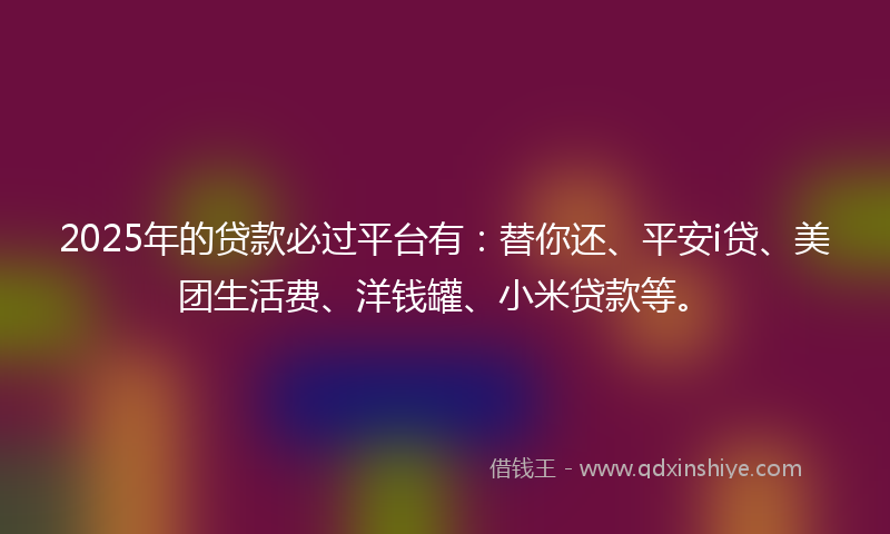 2025年的贷款必过平台有：替你还、平安i贷、美团生活费、洋钱罐、小米贷款等。