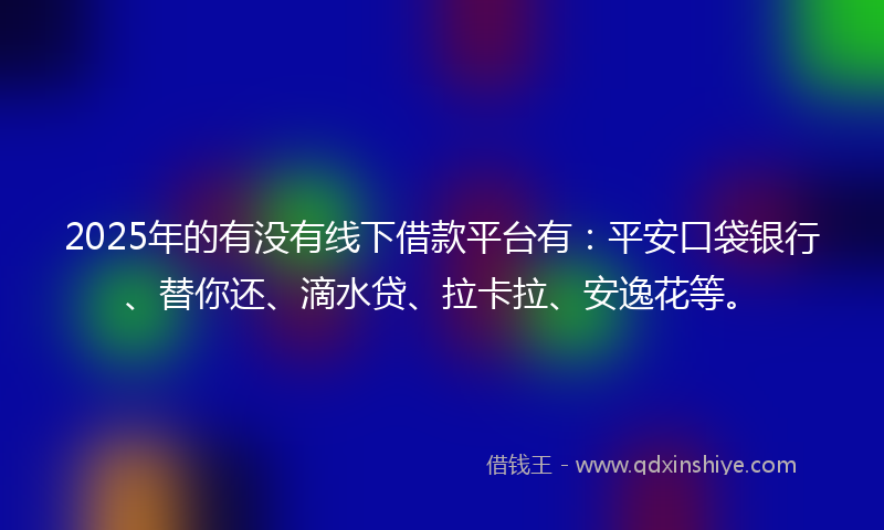 2025年的有没有线下借款平台有：平安口袋银行、替你还、滴水贷、拉卡拉、安逸花等。