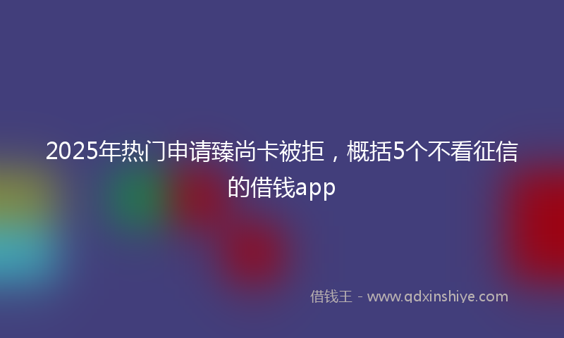 2025年热门申请臻尚卡被拒，概括5个不看征信的借钱app