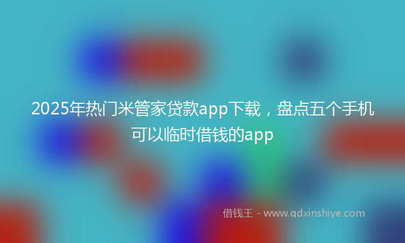 2025年热门米管家贷款app下载，盘点五个手机可以临时借钱的app