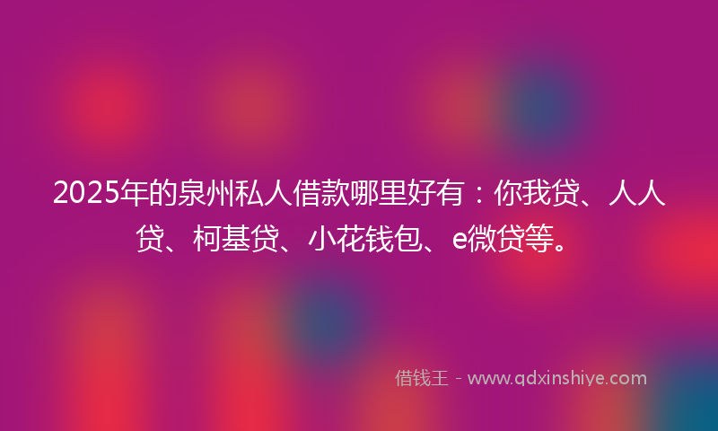 2025年的泉州私人借款哪里好有：你我贷、人人贷、柯基贷、小花钱包、e微贷等。