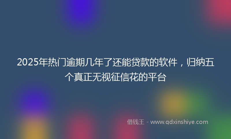 2025年热门逾期几年了还能贷款的软件，归纳五个真正无视征信花的平台