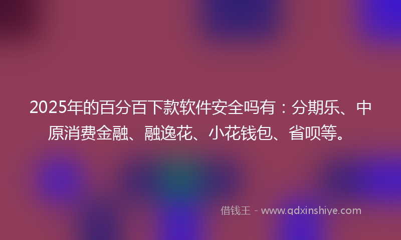 2025年的百分百下款软件安全吗有：分期乐、中原消费金融、融逸花、小花钱包、省呗等。